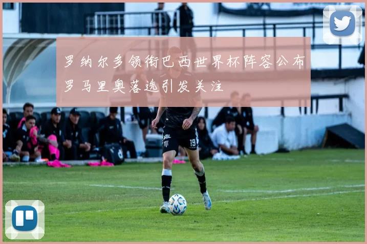 罗纳尔多领衔巴西世界杯阵容公布罗马里奥落选引发关注