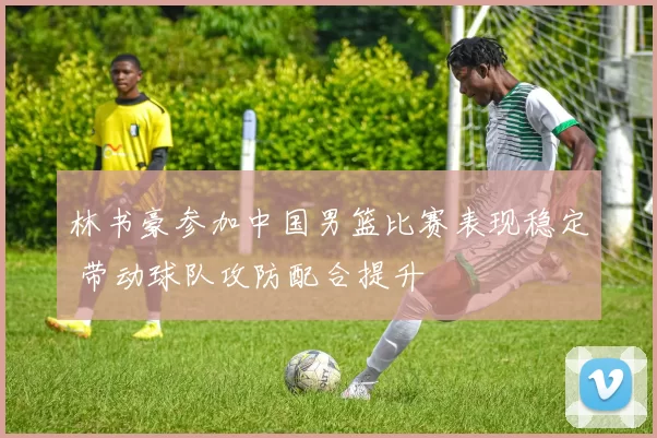 林书豪参加中国男篮比赛表现稳定 带动球队攻防配合提升