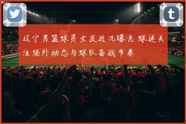 辽宁男篮球员女友近况曝光 球迷关注场外动态与球队备战节奏