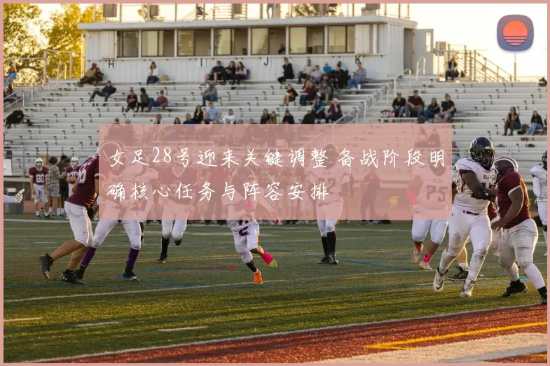 女足28号迎来关键调整 备战阶段明确核心任务与阵容安排