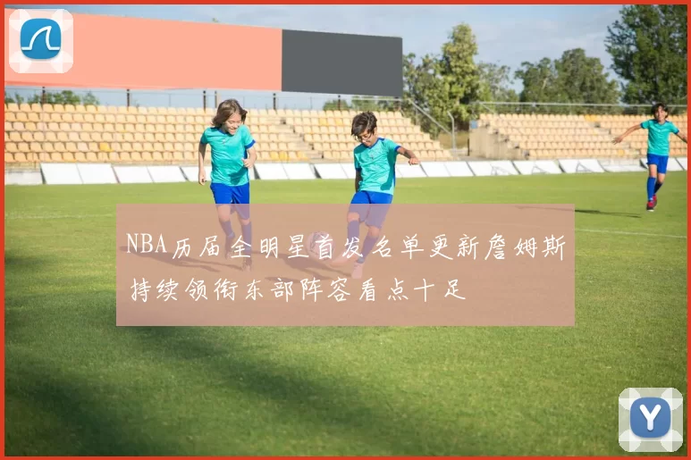 NBA历届全明星首发名单更新詹姆斯持续领衔东部阵容看点十足