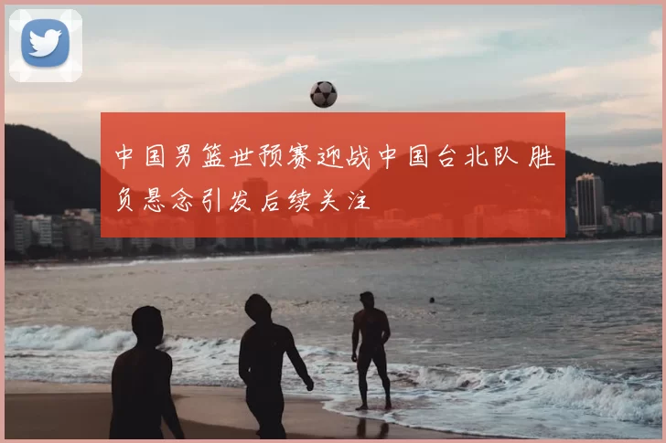 中国男篮世预赛迎战中国台北队 胜负悬念引发后续关注