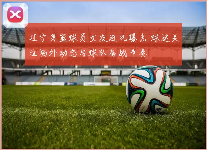 辽宁男篮球员女友近况曝光 球迷关注场外动态与球队备战节奏