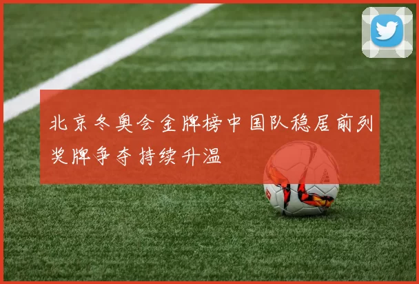 北京冬奥会金牌榜中国队稳居前列奖牌争夺持续升温