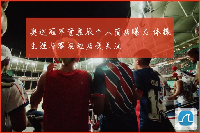 奥运冠军管晨辰个人简历曝光 体操生涯与赛场经历受关注