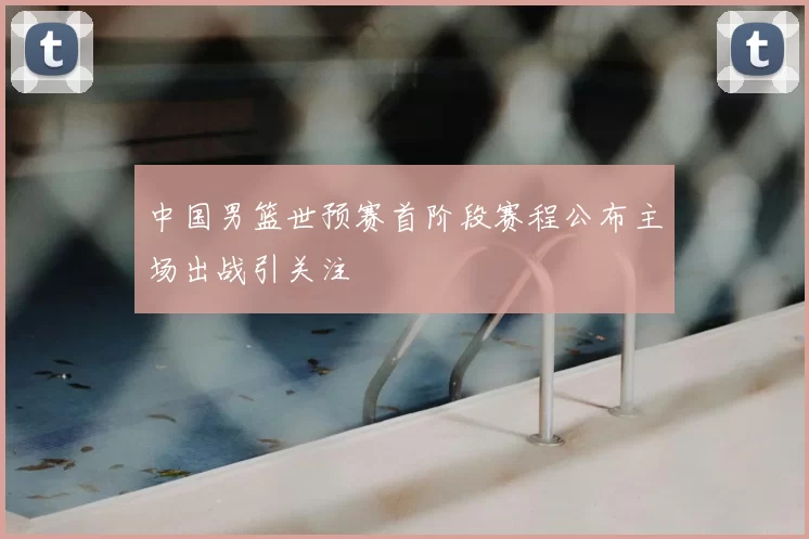 中国男篮世预赛首阶段赛程公布主场出战引关注