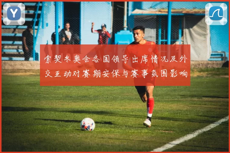 索契冬奥会各国领导出席情况及外交互动对赛期安保与赛事氛围影响