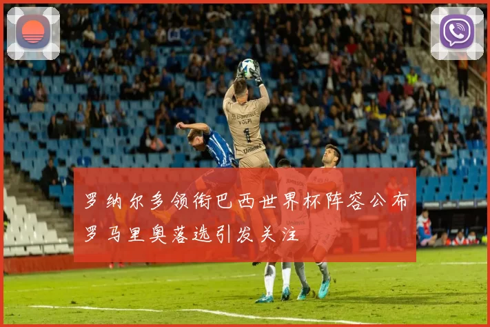 罗纳尔多领衔巴西世界杯阵容公布罗马里奥落选引发关注