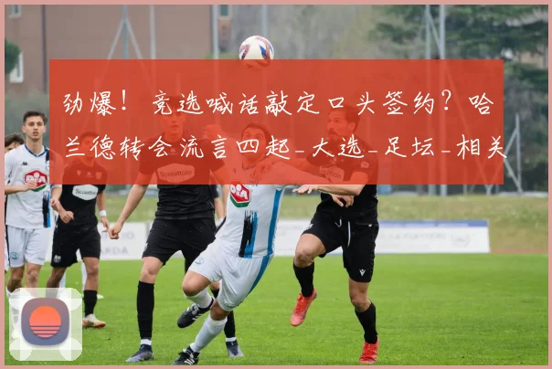 劲爆！竞选喊话敲定口头签约？哈兰德转会流言四起_大选_足坛_相关