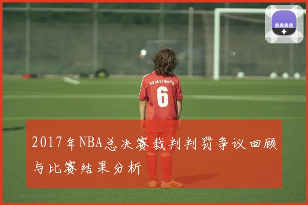 2017年NBA总决赛裁判判罚争议回顾与比赛结果分析