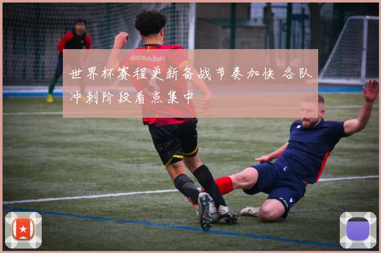 世界杯赛程更新备战节奏加快 各队冲刺阶段看点集中