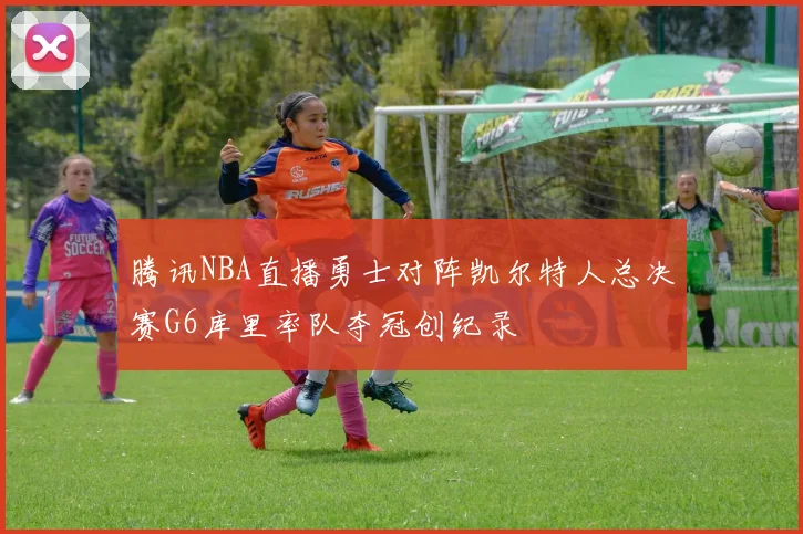 腾讯NBA直播勇士对阵凯尔特人总决赛G6库里率队夺冠创纪录