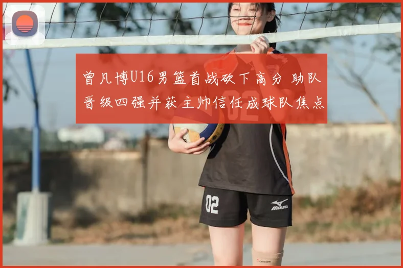 曾凡博U16男篮首战砍下高分 助队晋级四强并获主帅信任成球队焦点