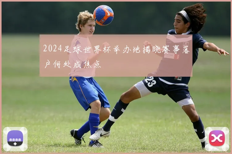 2024足球世界杯举办地揭晓赛事落户何处成焦点